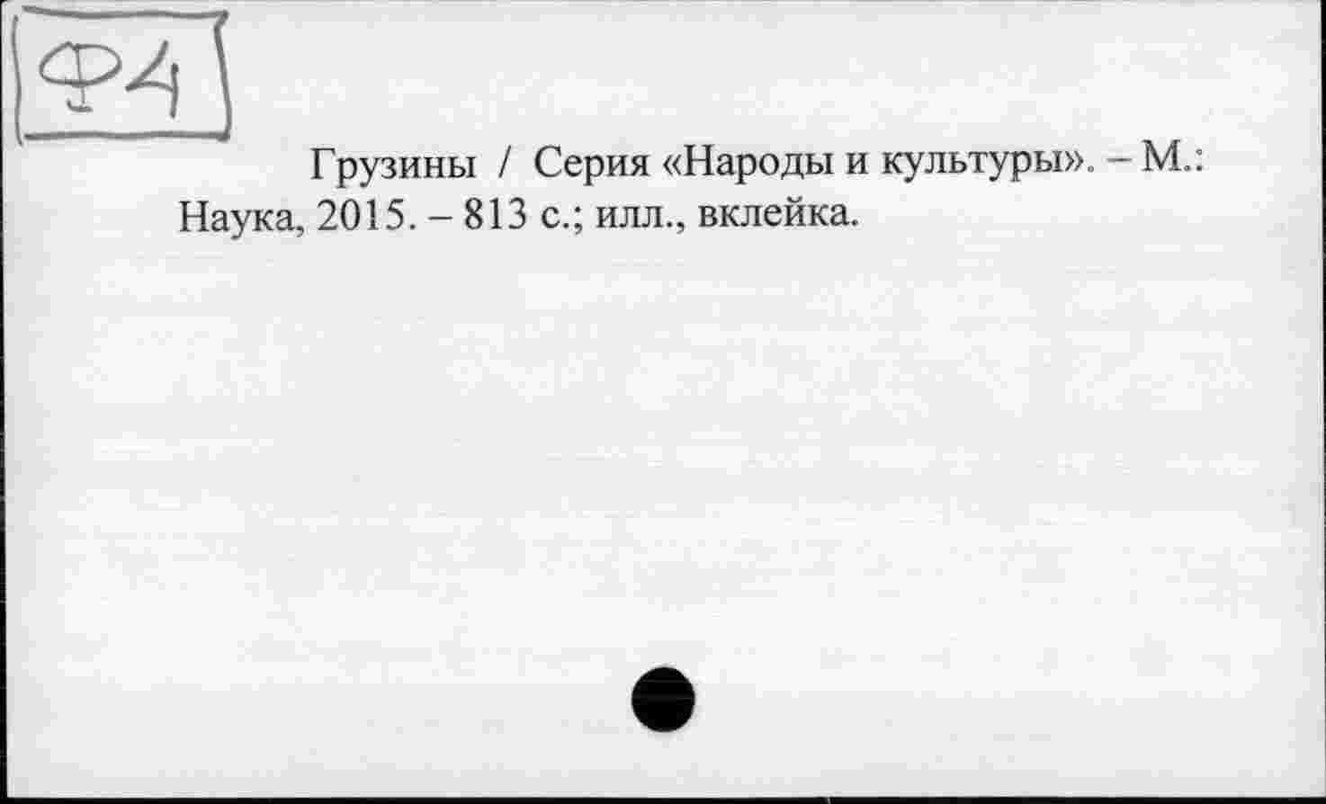 ﻿Ф4
Грузины І Серия «Народы и культуры». - М.: Наука, 2015. - 813 с.; илл., вклейка.